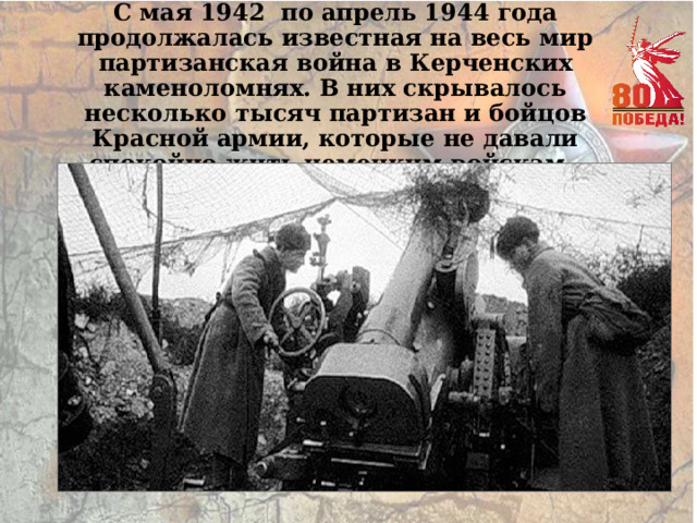 С мая 1942 по апрель 1944 года продолжалась известная на весь мир партизанская война в Керченских каменоломнях. В них скрывалось несколько тысяч партизан и бойцов Красной армии, которые не давали спокойно жить немецким войскам. 