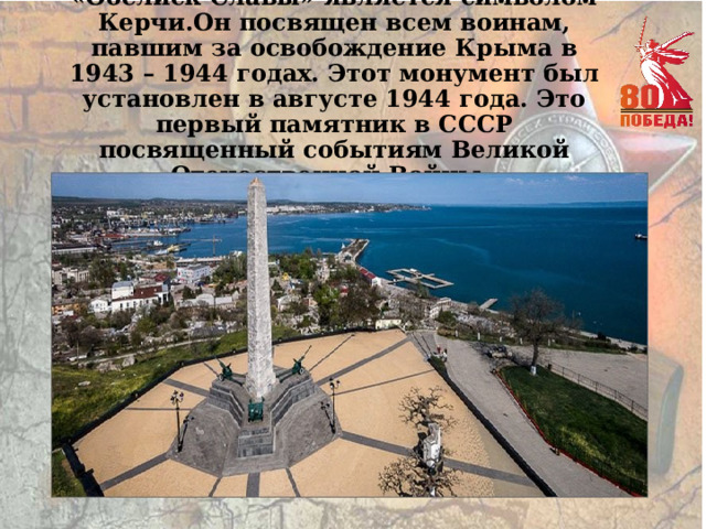 «Обелиск Славы» является символом Керчи.Он посвящен всем воинам, павшим за освобождение Крыма в 1943 – 1944 годах. Этот монумент был установлен в августе 1944 года. Это первый памятник в СССР посвященный событиям Великой Отечественной Войны. 