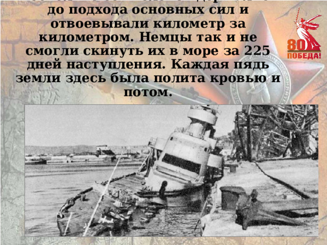 Несколько сот человек держались до подхода основных сил и отвоевывали километр за километром. Немцы так и не смогли скинуть их в море за 225 дней наступления. Каждая пядь земли здесь была полита кровью и потом. 