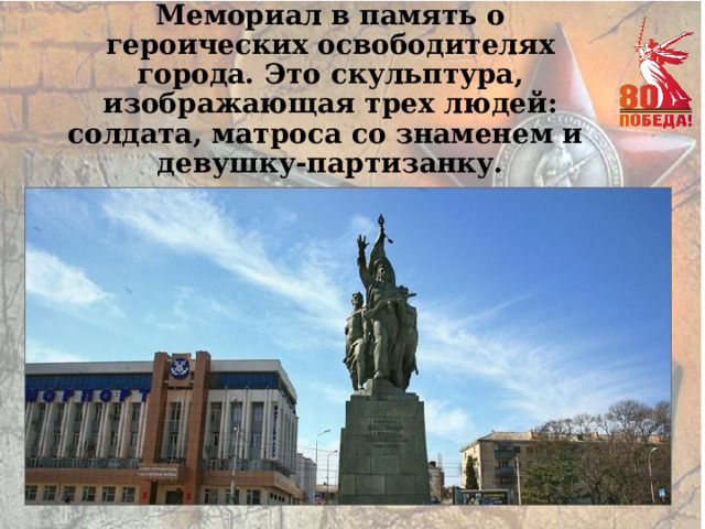 Мемориал в память о героических освободителях города. Это скульптура, изображающая трех людей: солдата, матроса со знаменем и  девушку-партизанку. 