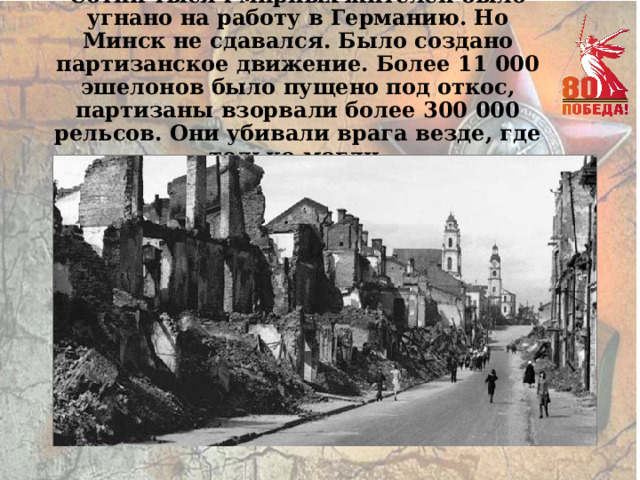 Сотни тысяч мирных жителей было угнано на работу в Германию. Но Минск не сдавался. Было создано партизанское движение. Более 11 000 эшелонов было пущено под откос, партизаны взорвали более 300 000 рельсов. Они убивали врага везде, где только могли. 