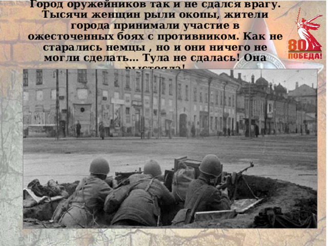 Город оружейников так и не сдался врагу. Тысячи женщин рыли окопы, жители города принимали участие в ожесточенных боях с противником. Как не старались немцы , но и они ничего не могли сделать… Тула не сдалась! Она выстояла! 