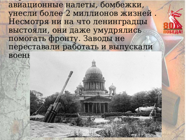 Страшный голод, постоянные авиационные налеты, бомбежки, унесли более 2 миллионов жизней . Несмотря ни на что ленинградцы выстояли, они даже умудрялись помогать фронту. Заводы не переставали работать и выпускали военную продукцию. 