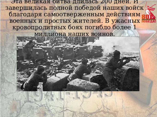 Эта великая битва длилась 200 дней. И завершилась полной победой наших войск благодаря самоотверженным действиям военных и простых жителей. В ужасных кровопролитных боях погибло более 1 миллиона наших воинов. 