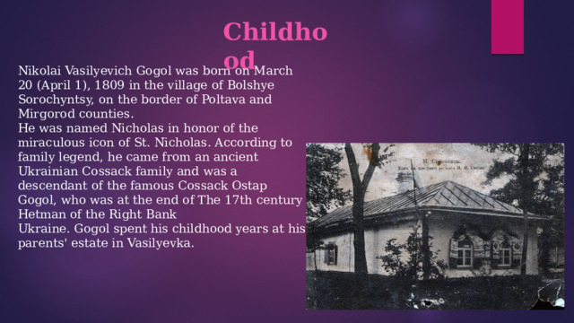 Childhood  Nikolai Vasilyevich Gogol was born on March 20 (April 1), 1809 in the village of Bolshye Sorochyntsy, on the border of Poltava and Mirgorod counties.  He was named Nicholas in honor of the miraculous icon of St. Nicholas. According to family legend, he came from an ancient Ukrainian Cossack family and was a descendant of the famous Cossack Ostap Gogol, who was at the end of The 17th century Hetman of the Right Bank  Ukraine. Gogol spent his childhood years at his parents' estate in Vasilyevka. 