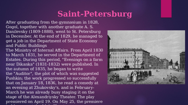 Saint-Petersburg  After graduating from the gymnasium in 1828, Gogol, together with another graduate A. S. Danilevsky (1809-1888), went to St. Petersburg in December. At the end of 1829, he managed to get a job in the Department of State Economy and Public Buildings  The Ministry of Internal Affairs. From April 1830 to March 1831, he served in the Department of Estates. During this period, 