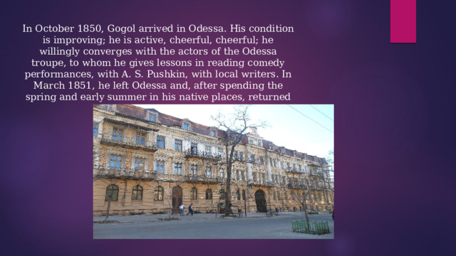 In October 1850, Gogol arrived in Odessa. His condition is improving; he is active, cheerful, cheerful; he willingly converges with the actors of the Odessa troupe, to whom he gives lessons in reading comedy performances, with A. S. Pushkin, with local writers. In March 1851, he left Odessa and, after spending the spring and early summer in his native places, returned to Moscow in June. 