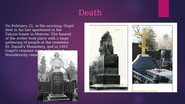 Death On February 21, in the morning, Gogol died in his last apartment in the Talyzin house in Moscow. The funeral of the writer took place with a huge gathering of people at the cemetery St. Daniel's Monastery, and in 1931 Gogol's remains were reburied at Novodevichy cemetery. 