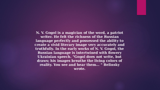 N. V. Gogol is a magician of the word, a patriot writer. He felt the richness of the Russian language perfectly and possessed the ability to create a vivid literary image very accurately and truthfully. In the early works of N. V. Gogol, the Russian language is intertwined with flowery Ukrainian speech. 