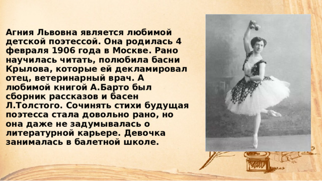 Агния Львовна является любимой детской поэтессой. Она родилась 4 февраля 1906 года в Москве. Рано научилась читать, полюбила басни Крылова, которые ей декламировал отец, ветеринарный врач. А любимой книгой А.Барто был сборник рассказов и басен Л.Толстого. Сочинять стихи будущая поэтесса стала довольно рано, но она даже не задумывалась о литературной карьере. Девочка занималась в балетной школе.    