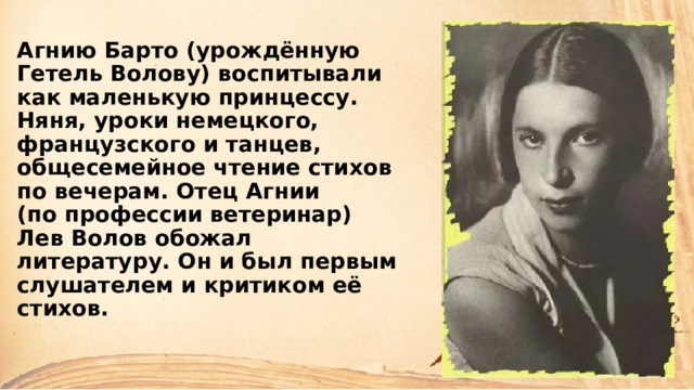 Агнию Барто (урождённую Гетель Волову) воспитывали как маленькую принцессу. Няня, уроки немецкого, французского и танцев, общесемейное чтение стихов по вечерам. Отец Агнии  (по профессии ветеринар) Лев Волов обожал литературу. Он и был первым слушателем и критиком её стихов. 