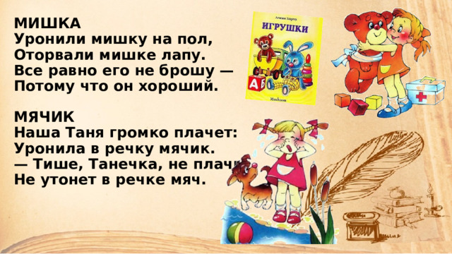 МИШКА  Уронили мишку на пол,  Оторвали мишке лапу.  Все равно его не брошу —  Потому что он хороший.   МЯЧИК  Наша Таня громко плачет:  Уронила в речку мячик.  — Тише, Танечка, не плачь:  Не утонет в речке мяч.    