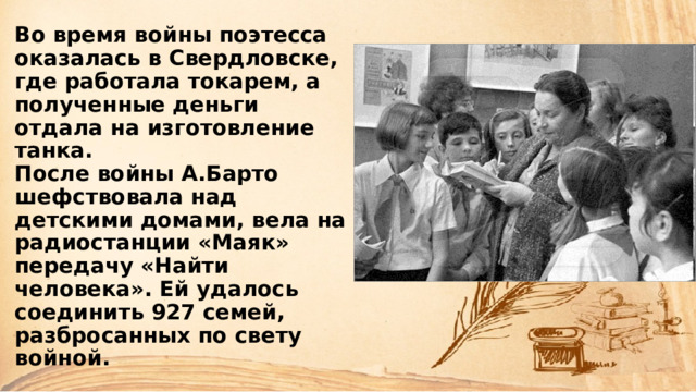 Во время войны поэтесса оказалась в Свердловске, где работала токарем, а полученные деньги отдала на изготовление танка.  После войны А.Барто шефствовала над детскими домами, вела на радиостанции «Маяк» передачу «Найти человека». Ей удалось соединить 927 семей, разбросанных по свету войной. 