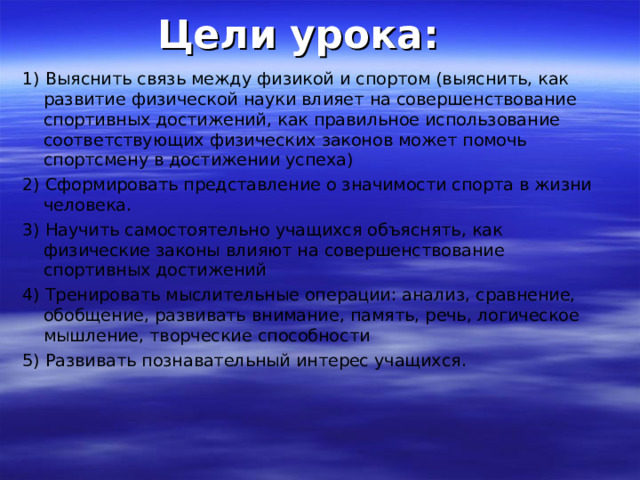 Цели урока: 1) Выяснить связь между физикой и спортом (выяснить, как развитие физической науки влияет на совершенствование спортивных достижений, как правильное использование соответствующих физических законов может помочь спортсмену в достижении успеха) 2) Сформировать представление о значимости спорта в жизни человека. 3) Научить самостоятельно учащихся объяснять, как физические законы влияют на совершенствование спортивных достижений 4) Тренировать мыслительные операции: анализ, сравнение, обобщение, развивать внимание, память, речь, логическое мышление, творческие способности 5) Развивать познавательный интерес учащихся. 