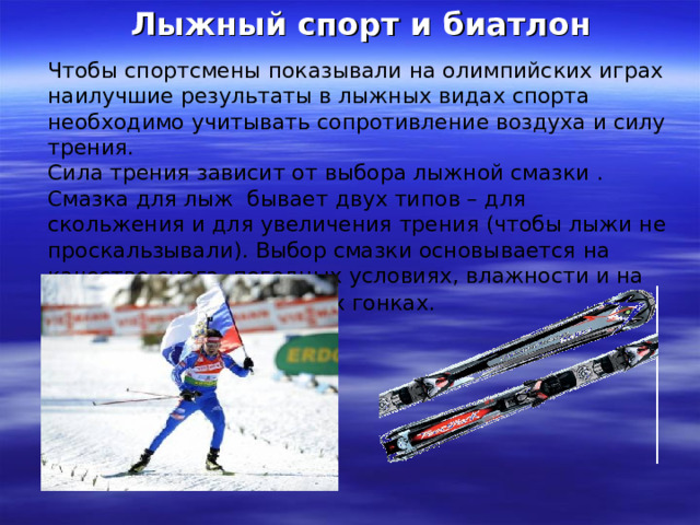Лыжный спорт и биатлон Чтобы спортсмены показывали на олимпийских играх наилучшие результаты в лыжных видах спорта необходимо учитывать сопротивление воздуха и силу трения. Сила трения зависит от выбора лыжной смазки . Смазка для лыж бывает двух типов – для скольжения и для увеличения трения (чтобы лыжи не проскальзывали). Выбор смазки основывается на качестве снега, погодных условиях, влажности и на других деталях в лыжных гонках.  