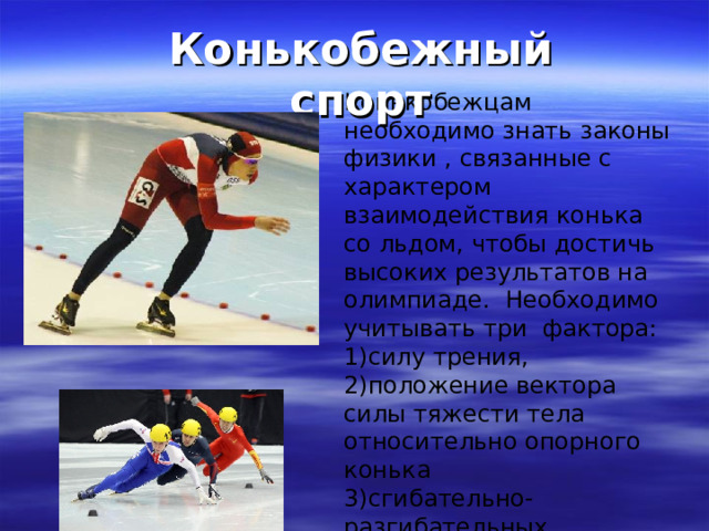 Конькобежный спорт Конькобежцам необходимо знать законы физики , связанные с характером взаимодействия конька со льдом, чтобы достичь высоких результатов на олимпиаде. Необходимо учитывать три фактора: силу трения, положение вектора силы тяжести тела относительно опорного конька сгибательно-разгибательных движения толчковой ноги.  