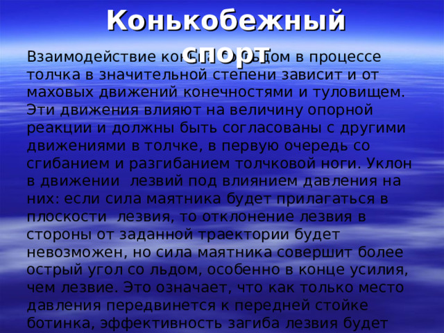 Конькобежный спорт Взаимодействие конька со льдом в процессе толчка в значительной степени зависит и от маховых движений конечностями и туловищем. Эти движения влияют на величину опорной реакции и должны быть согласованы с другими движениями в толчке, в первую очередь со сгибанием и разгибанием толчковой ноги. Уклон в движении лезвий под влиянием давления на них: если сила маятника будет прилагаться в плоскости лезвия, то отклонение лезвия в стороны от заданной траектории будет невозможен, но сила маятника совершит более острый угол со льдом, особенно в конце усилия, чем лезвие. Это означает, что как только место давления передвинется к передней стойке ботинка, эффективность загиба лезвия будет утеряна. Вероятно это является причиной, того, что след лезвия, оставляемый на льду после проката, делается прямым. 