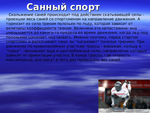 Санный спорт  Скольжение саней происходит под действием скатывающей силы - проекции веса саней со спортсменом на направление движения. А тормозит их сила трения полозьев по льду, которая зависит от величины коэффициента трения. Величина эта непостоянна: она уменьшается до какого-то предела во время движения, когда лед под полозьями начинает подтаивать. Именно поэтому, перед стартом спортсмен и раскачивает сани: он 
