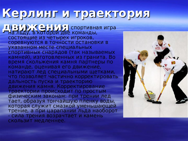 Керлинг и траектория движения  Керлинг – это зимняя спортивная игра на льду, в которой две команды, состоящие из четырех игроков, соревнуются в точности остановки в указанном месте специальных спортивных снарядов (так называемых камней), изготовленных из гранита. Во время скольжения камня партнеры по команде, оценивая его движение, натирают лед специальными щетками, что позволяет частично корректировать дальность пуска и траекторию движения камня. Корректирование траектории происходит по простым физическим законам: при трении лед тает, образуя тончайшую пленку воды, которая служит смазкой уменьшающей трение, а при царапании льда наоборот - сила трения возрачтает и камень скользит медленнее. 