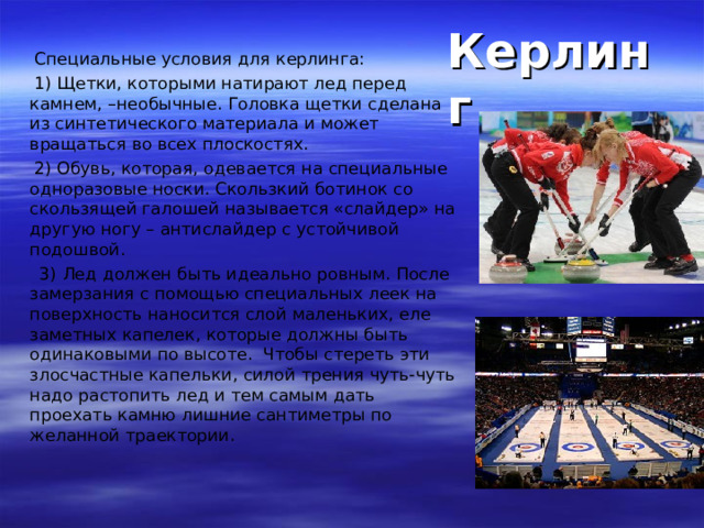   Специальные условия для керлинга:  1) Щетки, которыми натирают лед перед камнем, –необычные. Головка щетки сделана из синтетического материала и может вращаться во всех плоскостях.  2) Обувь, которая, одевается на специальные одноразовые носки. Скользкий ботинок со скользящей галошей называется «слайдер» на другую ногу – антислайдер с устойчивой подошвой.  3) Лед должен быть идеально ровным. После замерзания с помощью специальных леек на поверхность наносится слой маленьких, еле заметных капелек, которые должны быть одинаковыми по высоте. Чтобы стереть эти злосчастные капельки, силой трения чуть-чуть надо растопить лед и тем самым дать проехать камню лишние сантиметры по желанной траектории. Керлинг 