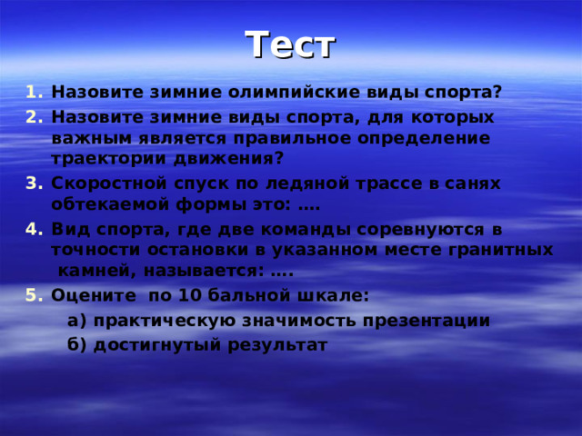 Тест Назовите зимние олимпийские виды спорта? Назовите зимние виды спорта, для которых важным является правильное определение траектории движения? Скоростной спуск по ледяной трассе в санях обтекаемой формы это: …. Вид спорта, где две команды соревнуются в точности остановки в указанном месте гранитных  камней, называется: …. Оцените по 10 бальной шкале:  а) практическую значимость презентации  б) достигнутый результат    