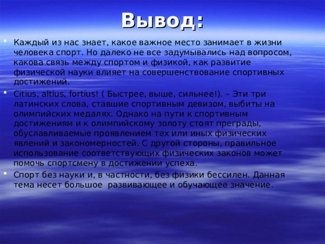 Вывод: Каждый из нас знает, какое важное место занимает в жизни человека спорт. Но далеко не все задумывались над вопросом, какова связь между спортом и физикой, как развитие физической науки влияет на совершенствование спортивных достижений. Citius, altius, fortius! ( Быстрее, выше, сильнее!). – Эти три латинских слова, ставшие спортивным девизом, выбиты на олимпийских медалях. Однако на пути к спортивным достижениям и к олимпийскому золоту стоят преграды, обуславливаемые проявлением тех или иных физических явлений и закономерностей. С другой стороны, правильное использование соответствующих физических законов может помочь спортсмену в достижении успеха. Спорт без науки и, в частности, без физики бессилен. Данная тема несет большое развивающее и обучающее значение.  