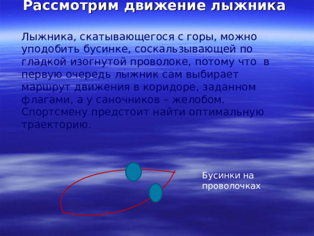 Рассмотрим движение лыжника Лыжника, скатывающегося с горы, можно уподобить бусинке, соскальзывающей по гладкой изогнутой проволоке, потому что в первую очередь лыжник сам выбирает маршрут движения в коридоре, заданном флагами, а у саночников – желобом. Спортсмену предстоит найти оптимальную траекторию. Бусинки на проволочках 