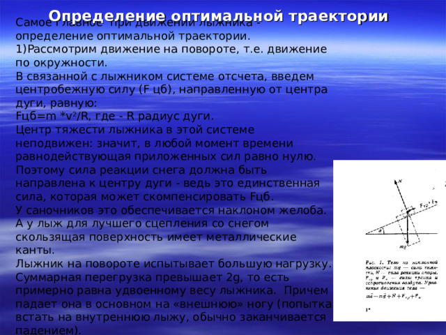 Определение оптимальной траектории Самое главное при движении лыжника - определение оптимальной траектории. Рассмотрим движение на повороте, т.е. движение по окружности. В связанной с лыжником системе отсчета, введем центробежную силу (F цб), направленную от центра дуги, равную:  F цб= m * v 2 /R, где - R радиус дуги. Центр тяжести лыжника в этой системе неподвижен: значит, в любой момент времени равнодействующая приложенных сил равно нулю. Поэтому сила реакции снега должна быть направлена к центру дуги - ведь это единственная сила, которая может скомпенсировать Fцб. У саночников это обеспечивается наклоном желоба. А у лыж для лучшего сцепления со снегом скользящая поверхность имеет металлические канты. Лыжник на повороте испытывает большую нагрузку. Суммарная перегрузка превышает 2g, то есть примерно равна удвоенному весу лыжника. Причем падает она в основном на «внешнюю» ногу (попытка встать на внутреннюю лыжу, обычно заканчивается падением). 