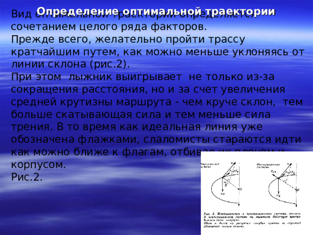 Определение оптимальной траектории Вид оптимальной траектории определяется сочетанием целого ряда факторов. Прежде всего, желательно пройти трассу кратчайшим путем, как можно меньше уклоняясь от линии склона (рис.2). При этом лыжник выигрывает не только из-за сокращения расстояния, но и за счет увеличения средней крутизны маршрута - чем круче склон, тем больше скатывающая сила и тем меньше сила трения. В то время как идеальная линия уже обозначена флажками, слаломисты стараются идти как можно ближе к флагам, отбивая их плечом и корпусом. Рис.2. 