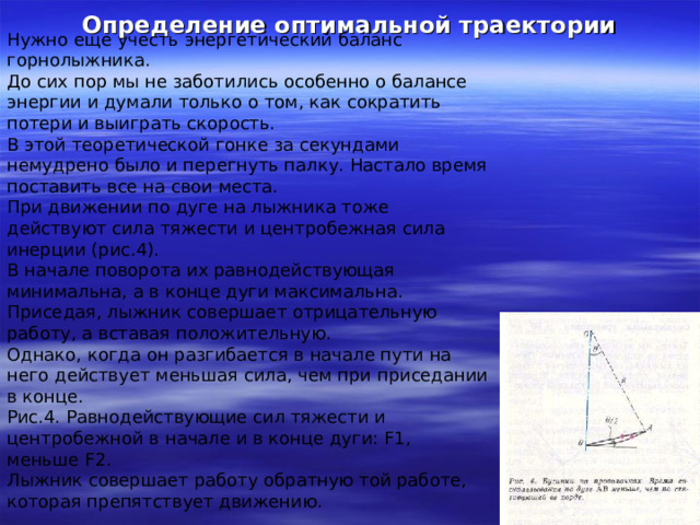 Определение оптимальной траектории Нужно еще учесть энергетический баланс горнолыжника. До сих пор мы не заботились особенно о балансе энергии и думали только о том, как сократить потери и выиграть скорость. В этой теоретической гонке за секундами немудрено было и перегнуть палку. Настало время поставить все на свои места. При движении по дуге на лыжника тоже действуют сила тяжести и центробежная сила инерции (рис.4). В начале поворота их равнодействующая минимальна, а в конце дуги максимальна. Приседая, лыжник совершает отрицательную работу, а вставая положительную. Однако, когда он разгибается в начале пути на него действует меньшая сила, чем при приседании в конце. Рис.4. Равнодействующие сил тяжести и центробежной в начале и в конце дуги: F1, меньше F2. Лыжник совершает работу обратную той работе, которая препятствует движению. 