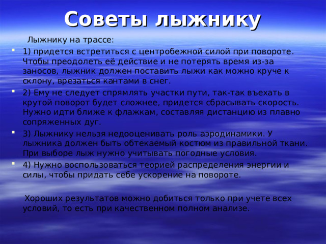 Советы лыжнику  Лыжнику на трассе: 1) придется встретиться с центробежной силой при повороте. Чтобы преодолеть её действие и не потерять время из-за заносов, лыжник должен поставить лыжи как можно круче к склону, врезаться кантами в снег. 2) Ему не следует спрямлять участки пути, так-так въехать в крутой поворот будет сложнее, придется сбрасывать скорость. Нужно идти ближе к флажкам, составляя дистанцию из плавно сопряженных дуг. 3) Лыжнику нельзя недооценивать роль аэродинамики. У лыжника должен быть обтекаемый костюм из правильной ткани. При выборе лыж нужно учитывать погодные условия. 4) Нужно воспользоваться теорией распределения энергии и силы, чтобы придать себе ускорение на повороте.   Хороших результатов можно добиться только при учете всех условий, то есть при качественном полном анализе. 