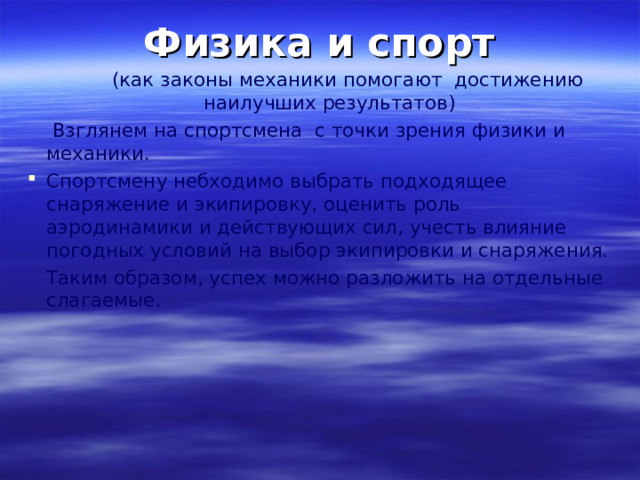 Физика и спорт  ( как законы механики помогают достижению наилучших результатов )  Взглянем на спортсмена с точки зрения физики и механики. Спортсмену небходимо выбрать подходящее снаряжение и экипировку, оценить роль аэродинамики и действующих сил, учесть влияние погодных условий на выбор экипировки и снаряжения.  Таким образом, успех можно разложить на отдельные слагаемые. 