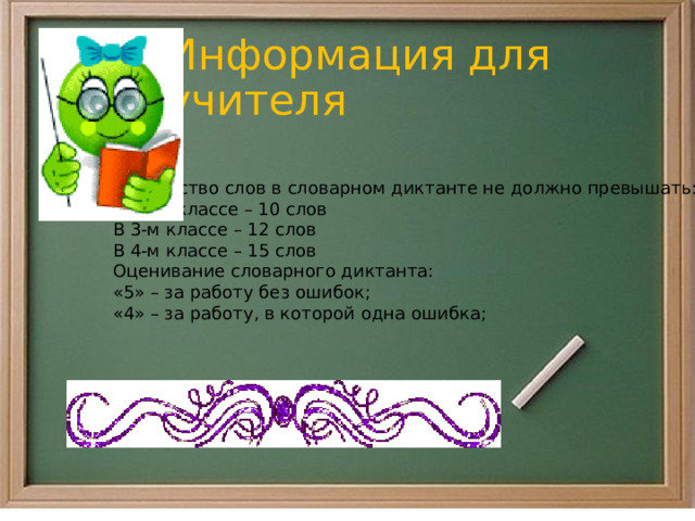 Информация для учителя Количество слов в словарном диктанте не должно превышать: Во 2-м классе – 10 слов В 3-м классе – 12 слов В 4-м классе – 15 слов Оценивание словарного диктанта: «5» – за работу без ошибок; «4» – за работу, в которой одна ошибка; 