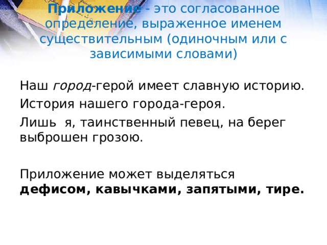 Приложение - это согласованное определение, выраженное именем существительным (одиночным или с зависимыми словами) Наш город -герой имеет славную историю. История нашего города-героя. Лишь я, таинственный певец, на берег выброшен грозою. Приложение может выделяться дефисом, кавычками, запятыми, тире.  
