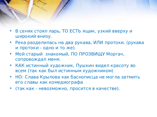 В сенях стоял ларь, ТО ЕСТЬ ящик, узкий вверху и широкий внизу. Река разделилась на два рукава, ИЛИ протоки. (рукава и протоки - одно и то же). Мой старый знакомый, ПО ПРОЗВИЩУ Моргач, сопровождал меня. КАК истинный художник, Пушкин видел красоту во всем (так как был истинным художником) НО: Слава Крылова как баснописца не могла затмить его славы как комедиографа (так как - невозможно, просится в качестве).  
