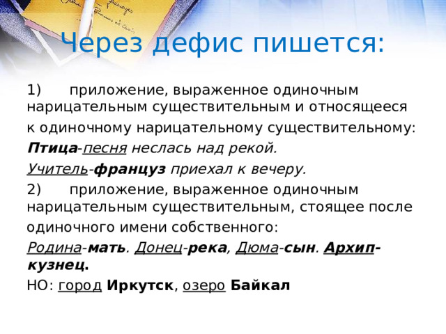 Через дефис пишется: 1)  приложение, выраженное одиночным нарицательным существительным и относящееся к одиночному нарицательному существительному: Птица - песня  неслась над рекой. Учитель - француз приехал к вечеру. 2)  приложение, выраженное одиночным нарицательным существительным, стоящее после одиночного имени собственного: Родина - мать . Донец - река , Дюма - сын . Архип -кузнец . НО: город  Иркутск , озеро  Байкал  