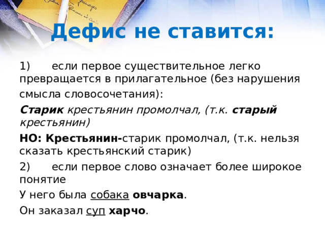 Дефис не ставится: 1)  если первое существительное легко превращается в прилагательное (без нарушения смысла словосочетания): Старик крестьянин промолчал, (т.к. старый крестьянин) НО: Крестьянин- старик  промолчал, (т.к. нельзя сказать крестьянский старик) 2)  если первое слово означает более широкое понятие У него была собака  овчарка . Он заказал суп  харчо . 