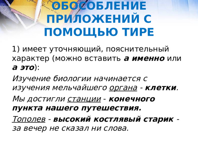 ОБОСОБЛЕНИЕ ПРИЛОЖЕНИЙ С ПОМОЩЬЮ ТИРЕ 1) имеет уточняющий, пояснительный характер (можно вставить а именно или а это ): Изучение биологии начинается с изучения мельчайшего органа - клетки . Мы достигли станции  - конечного пункта нашего путешествия. Тополев - высокий костлявый старик - за вечер не сказал ни слова.  