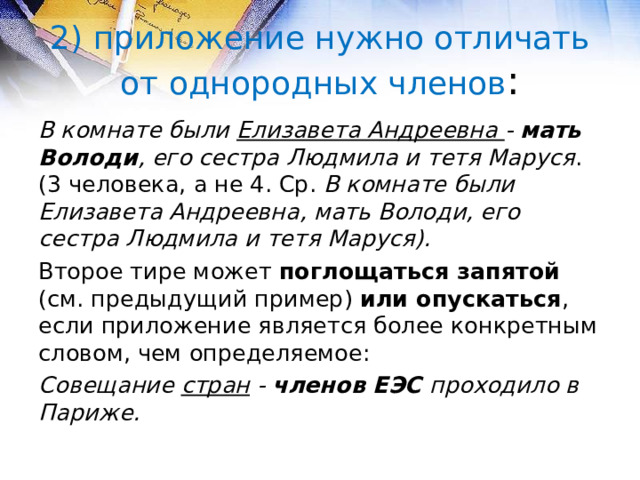 2) приложение нужно отличать от однородных членов : В комнате были Елизавета Андреевна - мать Володи , его сестра Людмила и тетя Маруся . (3 человека, а не 4. Ср. В комнате были Елизавета Андреевна, мать Володи, его сестра Людмила и тетя Маруся). Второе тире может поглощаться запятой (см. предыдущий пример) или опускаться , если приложение является более конкретным словом, чем определяемое: Совещание стран - членов ЕЭС проходило в Париже.  