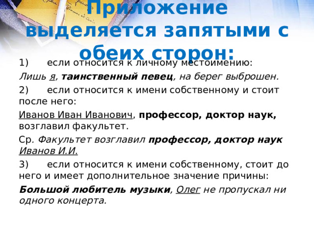 Приложение выделяется запятыми с обеих сторон: 1)  если относится к личному местоимению: Лишь я , таинственный певец , на берег выброшен. 2)  если относится к имени собственному и стоит после него: Иванов Иван Иванович , профессор, доктор наук, возглавил факультет. Ср . Факультет возглавил профессор, доктор наук Иванов И.И . 3)  если относится к имени собственному, стоит до него и имеет дополнительное значение причины: Большой любитель музыки , Олег не пропускал ни одного концерта.  