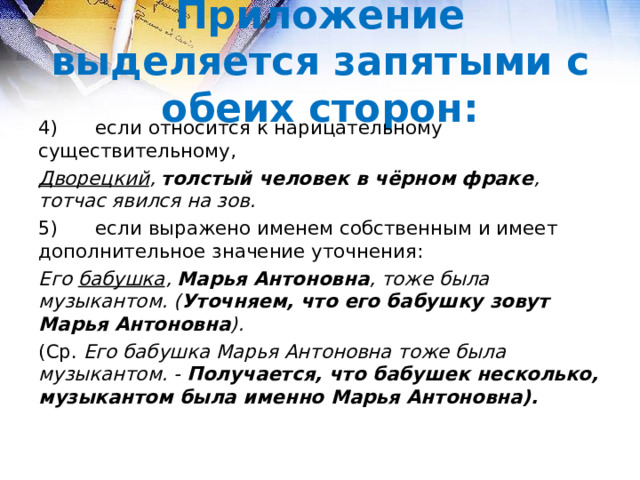 Приложение выделяется запятыми с обеих сторон: 4)  если относится к нарицательному существительному, Дворецкий , толстый человек в чёрном фраке , тотчас явился на зов. 5)  если выражено именем собственным и имеет дополнительное значение уточнения: Его бабушка , Марья Антоновна , тоже была музыкантом. ( Уточняем, что его бабушку зовут Марья Антоновна ). (Ср. Его бабушка Марья Антоновна тоже была музыкантом. - Получается, что бабушек несколько, музыкантом была именно Марья Антоновна).  