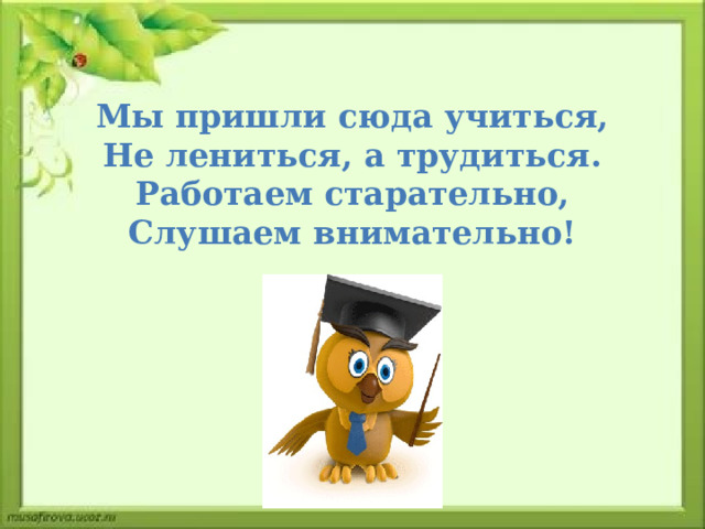 Мы пришли сюда учиться, Не лениться, а трудиться. Работаем старательно, Слушаем внимательно! 