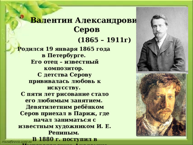 Валентин Александрович Серов (1865 – 1911г) Родился 19 января 1865 года в Петербурге. Его отец – известный композитор. С детства Серову прививалась любовь к искусству. С пяти лет рисование стало его любимым занятием. Девятилетним ребёнком Серов приехал в Париж, где начал заниматься с известным художником И. Е. Репиным. В 1880 г. поступил в Императорскую Академию Художеств. 