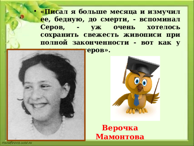 «Писал я больше месяца и измучил ее, бедную, до смерти, - вспоминал Серов, - уж очень хотелось сохранить свежесть живописи при полной законченности - вот как у старых мастеров». Верочка Мамонтова   
