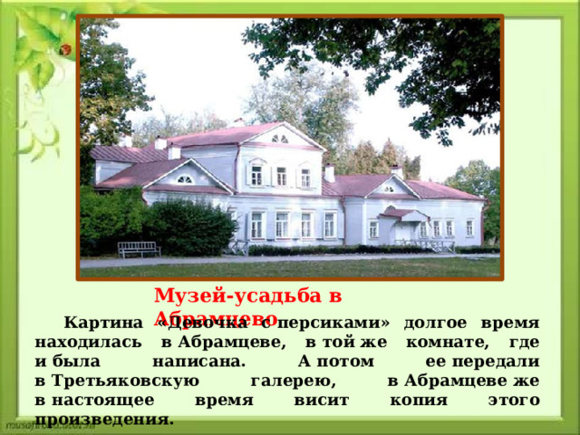 Музей-усадьба в Абрамцево Картина «Девочка с персиками» долгое время находилась в Абрамцеве, в той же комнате, где и была написана. А потом ее передали в Третьяковскую галерею, в Абрамцеве же в настоящее время висит копия этого произведения. 