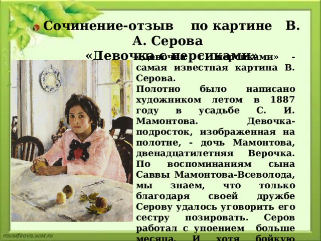 Сочинение-отзыв по картине В. А. Серова  «Девочка с персиками» «Девочка с персиками» - самая известная картина В. Серова. Полотно было написано художником летом в 1887 году в усадьбе С. И. Мамонтова. Девочка-подросток, изображенная на полотне, - дочь Мамонтова, двенадцатилетняя Верочка. По воспоминаниям сына Саввы Мамонтова-Всеволода, мы знаем, что только благодаря своей дружбе Серову удалось уговорить его сестру позировать. Серов работал с упоением больше месяца. И хотя бойкую жизнерадостную девочку тянуло пошалить и побегать, но пришлось много сеансов позировать.  