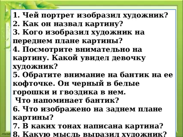 1. Чей портрет изобразил художник? 2. Как он назвал картину? 3. Кого изобразил художник на переднем плане картины? 4. Посмотрите внимательно на картину. Какой увидел девочку художник? 5. Обратите внимание на бантик на ее кофточке. Он черный в белые горошки и гвоздика в нем.  Что напоминает бантик? 6. Что изображено на заднем плане картины? 7. В каких тонах написана картина? 8. Какую мысль выразил художник? 