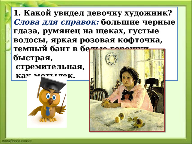 1. Какой увидел девочку художник? Слова для справок: большие черные глаза, румянец на щеках, густые волосы, яркая розовая кофточка, темный бант в белые горошки, быстрая,  стремительная,  как мотылек. 