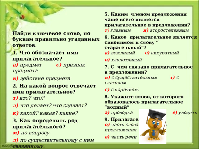 5. Каким членом предложения чаще всего является прилагательное в предложении?  т ) главным н)  второстепенным 6. Какое прилагательное является синонимом к слову “ старательный”?  а)  вежливый е)  аккуратный о) хлопотливый 7. С чем связано прилагательное в предложении?  н)  с существительным т)  с глаголом с)  с наречием. 8. Укажите слово, от которого образовалось прилагательное “водный”  а)  проводка и)  вода е)  уводить 9. Прилагательное это:  о)  часть слова и)  член предложения е)  часть речи Найди ключевое слово, по буквам правильно угаданных ответов . 1. Что обозначает имя прилагательное?  а)  предмет с)  признак предмета в)  действие предмета 2. На какой вопрос отвечает имя прилагательное?  т)  кто? что? л)  что делает? что сделает? к)  какой? какая? какие?  3. Как определить род прилагательного?  м)  по вопросу л)  по существительному с ним связанному. 4. Какие окончания имеют прилагательные среднего рода?  а)  ая яя о)  ое ее и)  ый ий ой   