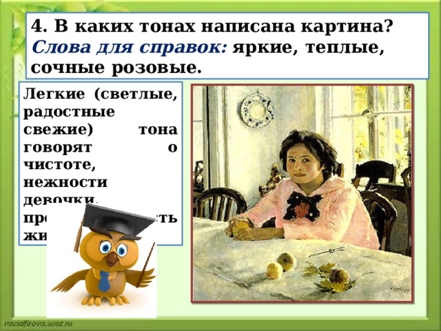 4. В каких тонах написана картина? Слова для справок: яркие, теплые, сочные розовые. Легкие (светлые, радостные свежие) тона говорят о чистоте, нежности девочки, предают радость жизни. 